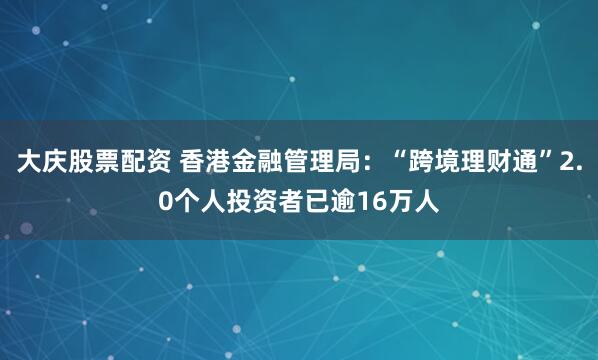 大庆股票配资 香港金融管理局：“跨境理财通”2.0个人投资者已逾16万人