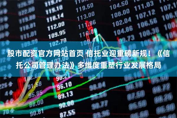 股市配资官方网站首页 信托业迎重磅新规！《信托公司管理办法》多维度重塑行业发展格局