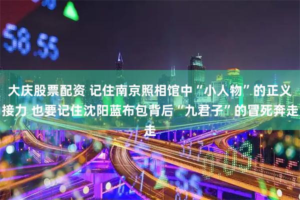 大庆股票配资 记住南京照相馆中“小人物”的正义接力 也要记住沈阳蓝布包背后“九君子”的冒死奔走