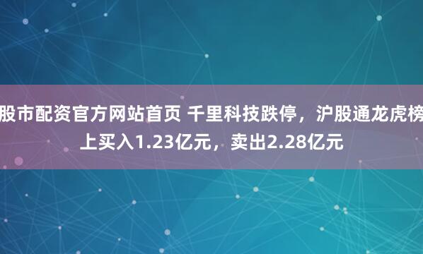 股市配资官方网站首页 千里科技跌停，沪股通龙虎榜上买入1.23亿元，卖出2.28亿元