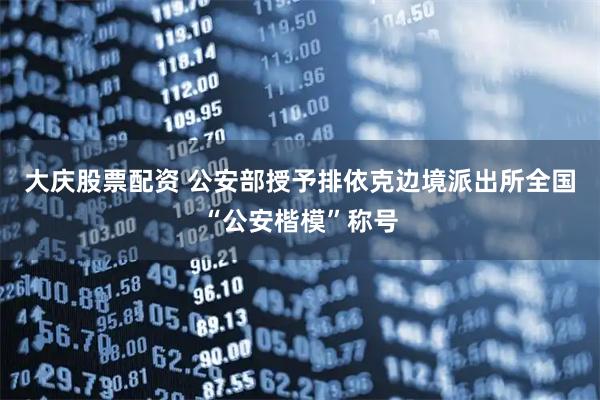 大庆股票配资 公安部授予排依克边境派出所全国“公安楷模”称号