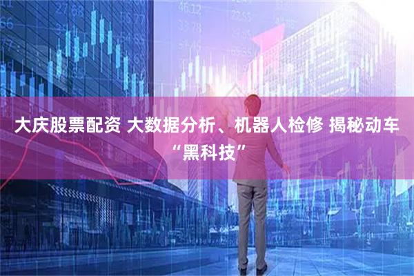 大庆股票配资 大数据分析、机器人检修 揭秘动车“黑科技”