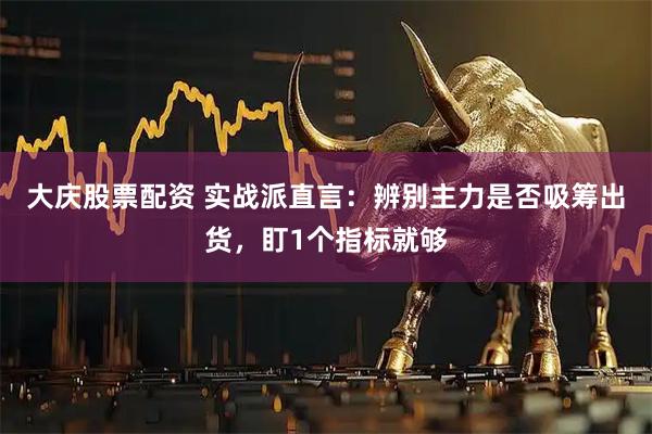 大庆股票配资 实战派直言：辨别主力是否吸筹出货，盯1个指标就够