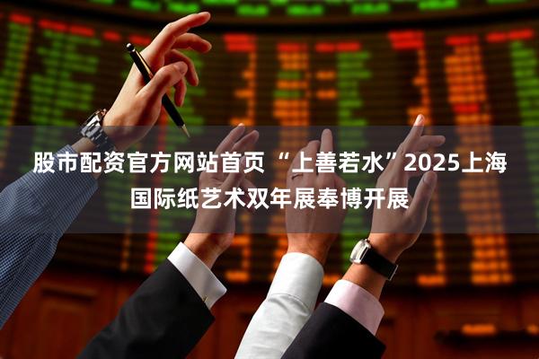 股市配资官方网站首页 “上善若水”2025上海国际纸艺术双年展奉博开展