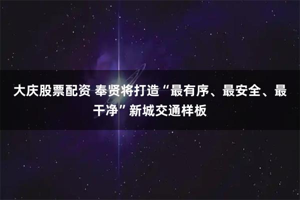 大庆股票配资 奉贤将打造“最有序、最安全、最干净”新城交通样板