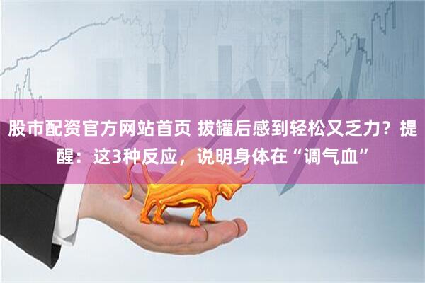 股市配资官方网站首页 拔罐后感到轻松又乏力？提醒：这3种反应，说明身体在“调气血”