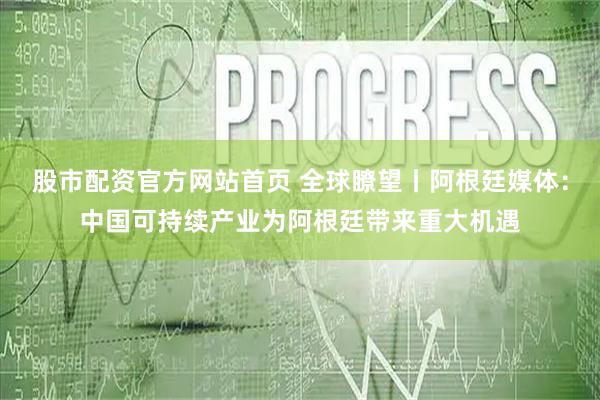 股市配资官方网站首页 全球瞭望丨阿根廷媒体：中国可持续产业为阿根廷带来重大机遇