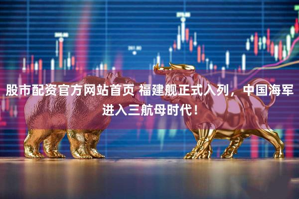 股市配资官方网站首页 福建舰正式入列，中国海军进入三航母时代！