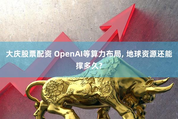 大庆股票配资 OpenAI等算力布局, 地球资源还能撑多久?