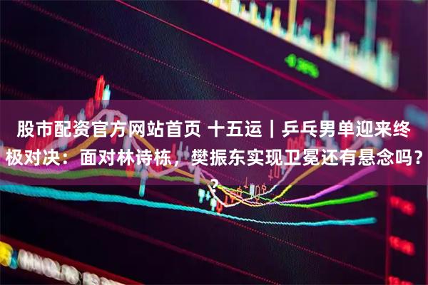 股市配资官方网站首页 十五运｜乒乓男单迎来终极对决：面对林诗栋，樊振东实现卫冕还有悬念吗？