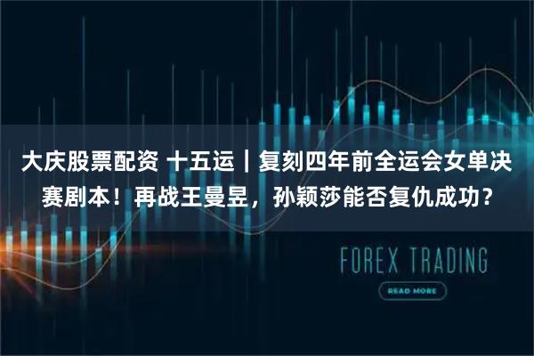 大庆股票配资 十五运｜复刻四年前全运会女单决赛剧本！再战王曼昱，孙颖莎能否复仇成功？