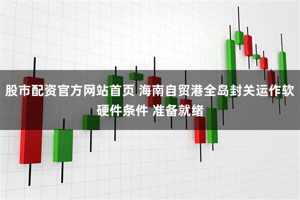 股市配资官方网站首页 海南自贸港全岛封关运作软硬件条件 准备就绪
