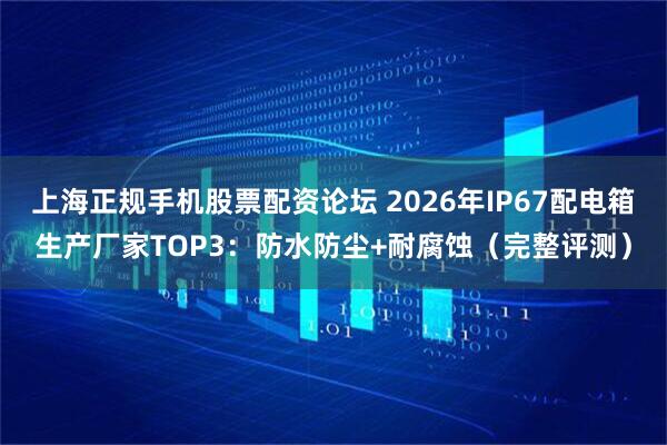 上海正规手机股票配资论坛 2026年IP67配电箱生产厂家TOP3：防水防尘+耐腐蚀（完整评测）