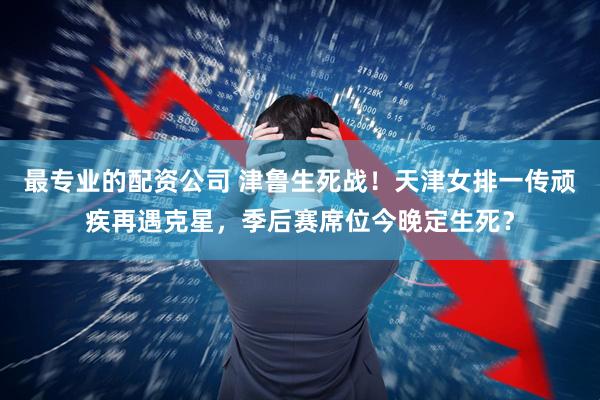 最专业的配资公司 津鲁生死战！天津女排一传顽疾再遇克星，季后赛席位今晚定生死？