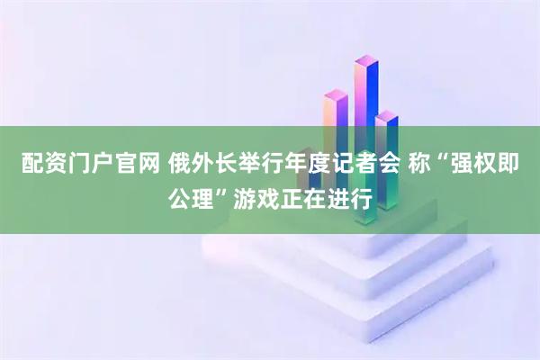 配资门户官网 俄外长举行年度记者会 称“强权即公理”游戏正在进行