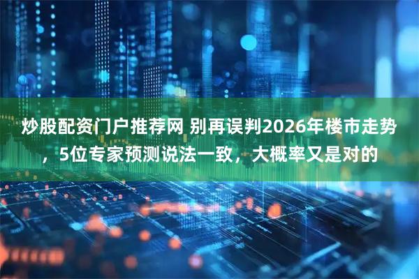 炒股配资门户推荐网 别再误判2026年楼市走势，5位专家预测说法一致，大概率又是对的