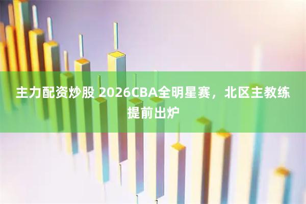 主力配资炒股 2026CBA全明星赛，北区主教练提前出炉