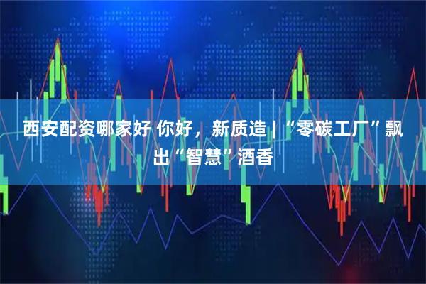 西安配资哪家好 你好，新质造 | “零碳工厂”飘出“智慧”酒香