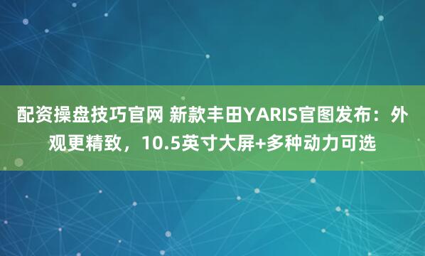 配资操盘技巧官网 新款丰田YARIS官图发布：外观更精致，10.5英寸大屏+多种动力可选