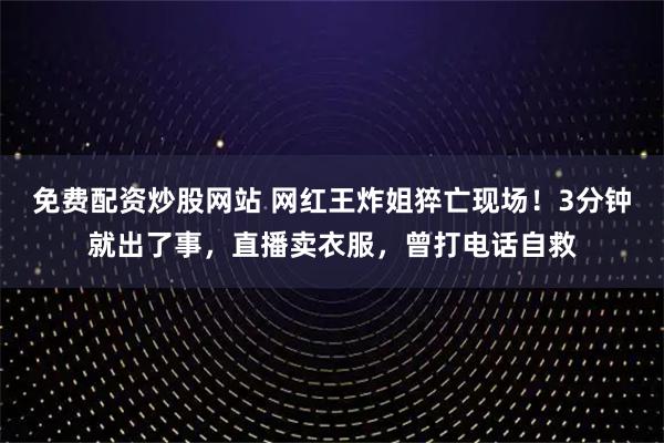 免费配资炒股网站 网红王炸姐猝亡现场！3分钟就出了事，直播卖衣服，曾打电话自救