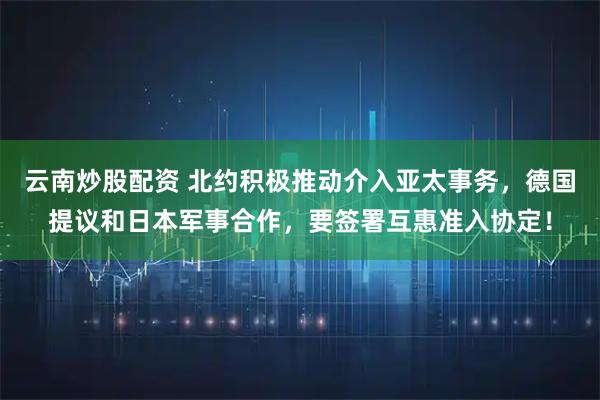 云南炒股配资 北约积极推动介入亚太事务，德国提议和日本军事合作，要签署互惠准入协定！