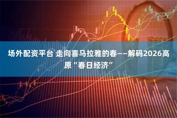 场外配资平台 走向喜马拉雅的春——解码2026高原“春日经济”