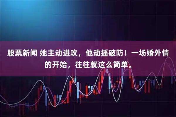 股票新闻 她主动进攻，他动摇破防！一场婚外情的开始，往往就这么简单。